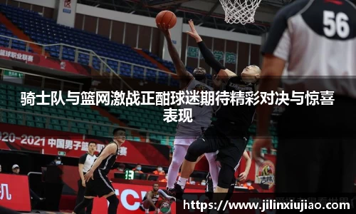 骑士队与篮网激战正酣球迷期待精彩对决与惊喜表现