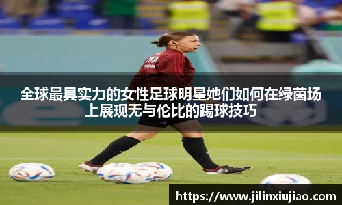 全球最具实力的女性足球明星她们如何在绿茵场上展现无与伦比的踢球技巧